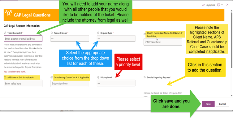 Sample ticket with instructions for completing it: 
"You will need to add your name along with all other people that you would like to be notified of the ticket" with arrow to Ticket Contact box. 
Arrows to Request group and Type with "Select the appropriate choice from the drop down list for each of these" 
Please note the highlighted sections of Client Name, APS Referral and Guardianship Court Case should be completed if applicable. 
Please select a priority level. 
Select the "Details Regarding Request" section to add the question.
"Click save and you are done" with arrow to "Save" button